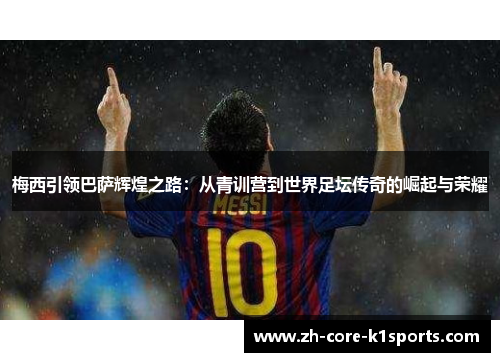 梅西引领巴萨辉煌之路：从青训营到世界足坛传奇的崛起与荣耀