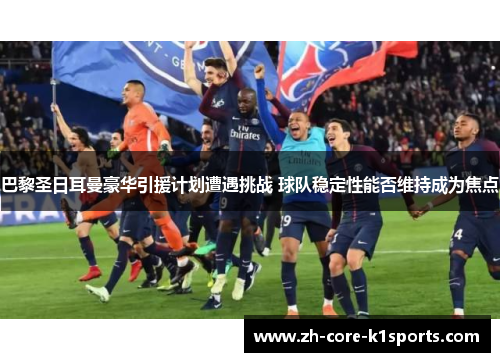 巴黎圣日耳曼豪华引援计划遭遇挑战 球队稳定性能否维持成为焦点