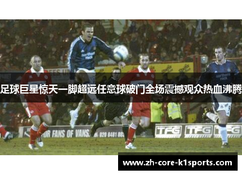 足球巨星惊天一脚超远任意球破门全场震撼观众热血沸腾